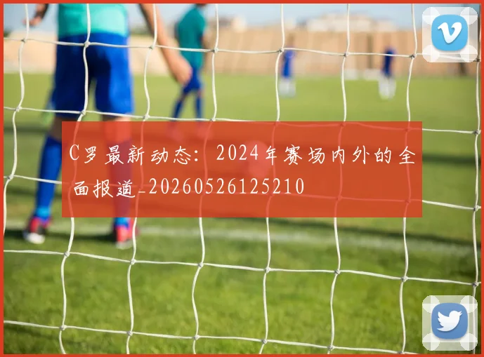 C罗最新动态:2024年赛场内外的全面报道_20260526125210