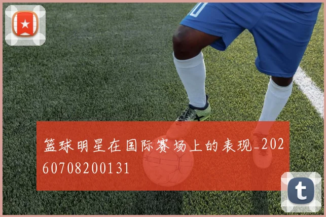 篮球明星在国际赛场上的表现_20260708200131