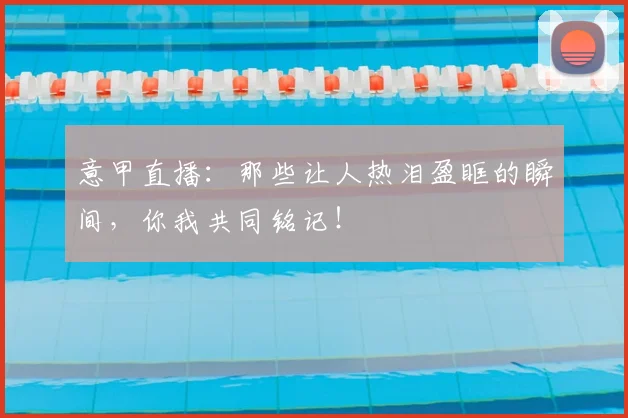 意甲直播：那些让人热泪盈眶的瞬间，你我共同铭记！
