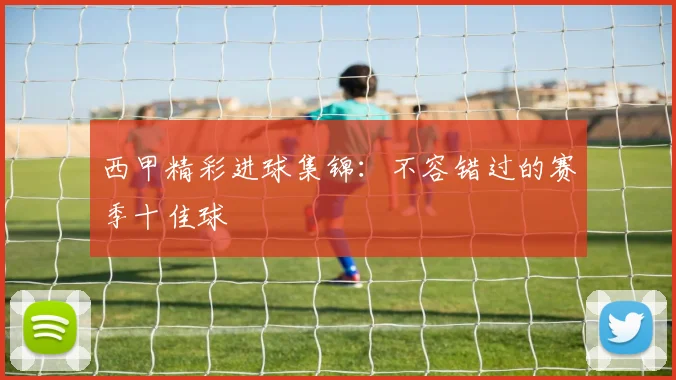 西甲精彩进球集锦:不容错过的赛季十佳球
