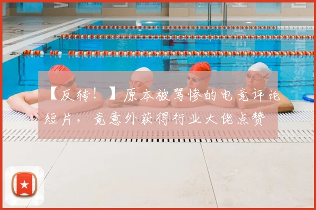 【反转!】原本被骂惨的电竞评论短片,竟意外获得行业大佬点赞