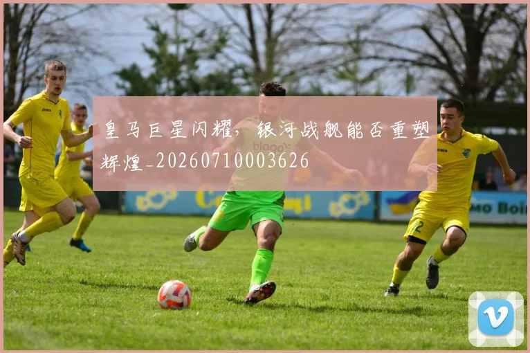 皇马巨星闪耀，银河战舰能否重塑辉煌_20260710003626