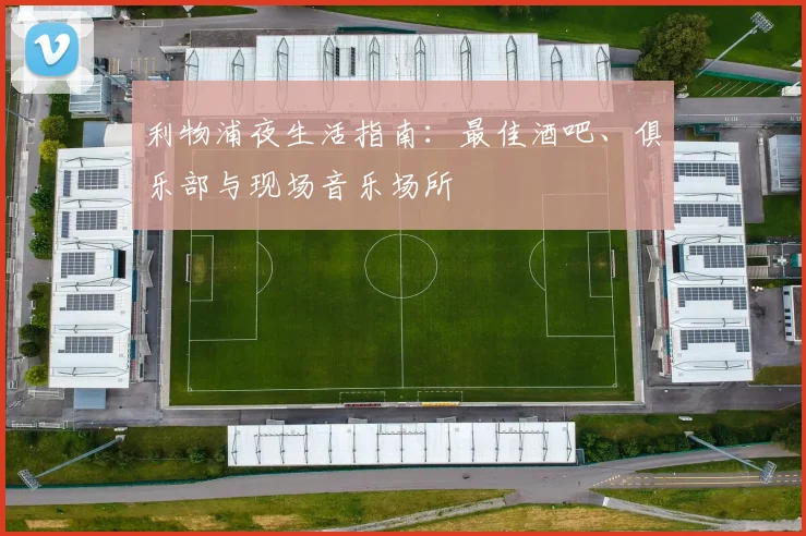 利物浦夜生活指南：最佳酒吧、俱乐部与现场音乐场所
