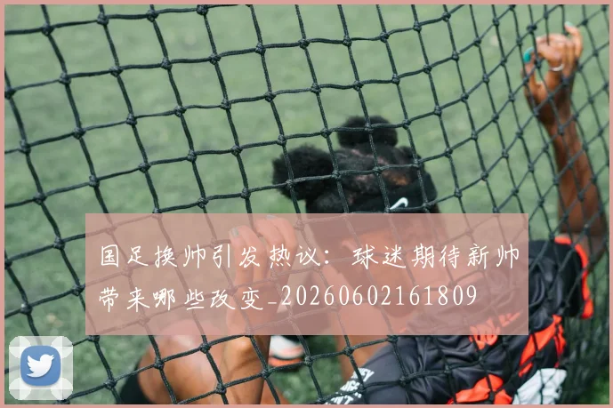 国足换帅引发热议：球迷期待新帅带来哪些改变_20260602161809