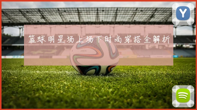 篮球明星场上场下时尚穿搭全解析