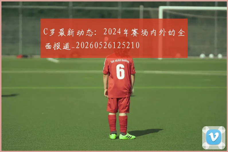 C罗最新动态:2024年赛场内外的全面报道_20260526125210