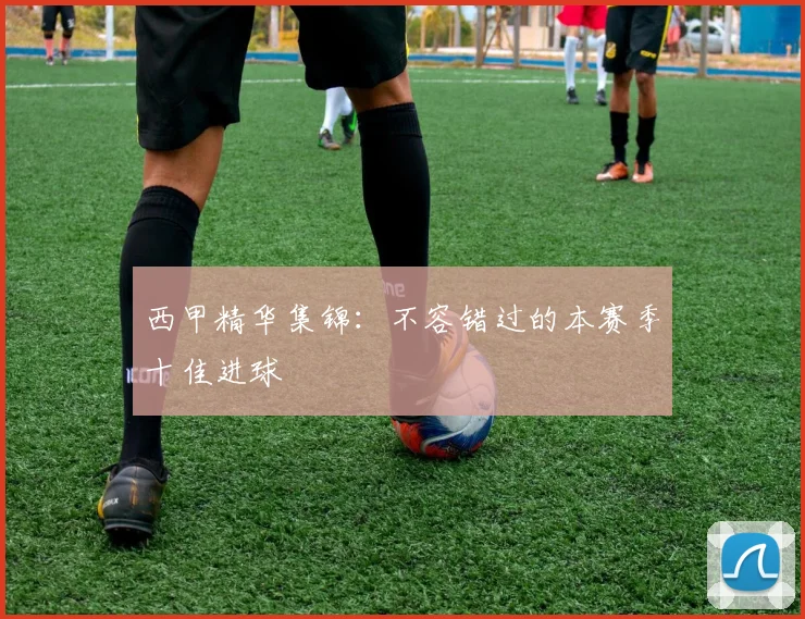 西甲精华集锦：不容错过的本赛季十佳进球