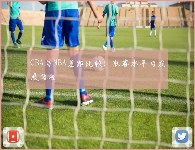 CBA与NBA差距比较：联赛水平与发展路径
