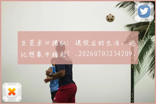巨星亲口揭秘：退役后的生活，远比想象中精彩！_20260703234209_20260722152606