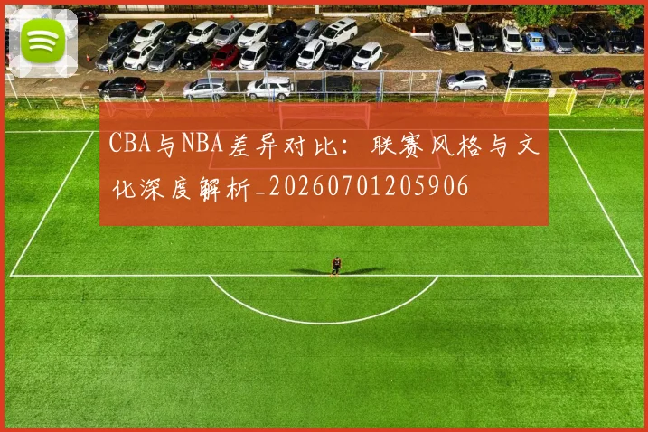 CBA与NBA差异对比:联赛风格与文化深度解析_20260701205906