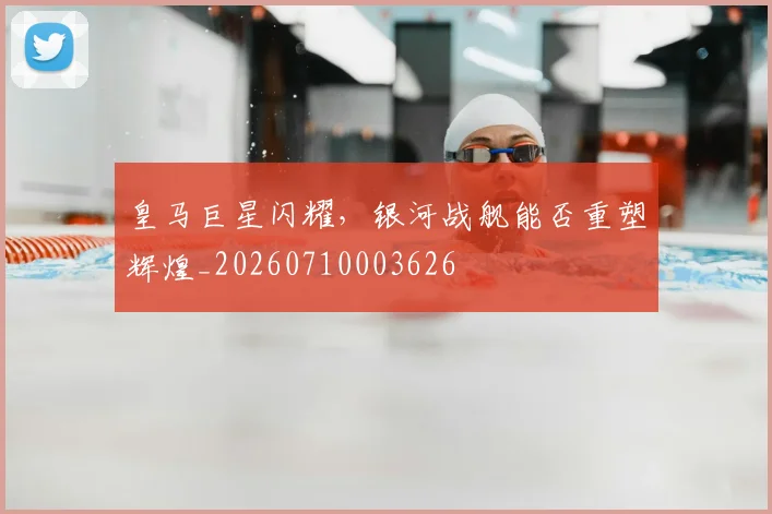 皇马巨星闪耀,银河战舰能否重塑辉煌_20260710003626