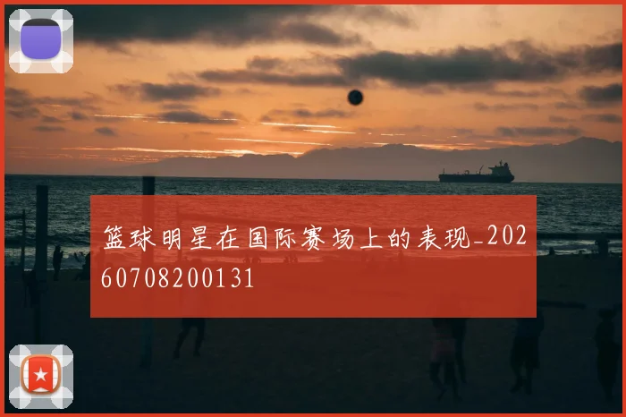 篮球明星在国际赛场上的表现_20260708200131