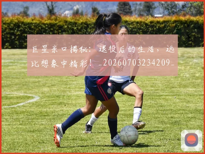 巨星亲口揭秘:退役后的生活,远比想象中精彩!_20260703234209_20260722152606