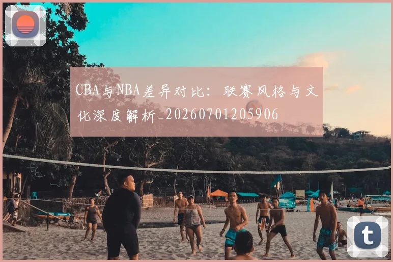 CBA与NBA差异对比：联赛风格与文化深度解析_20260701205906