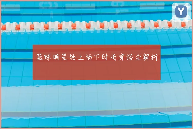 篮球明星场上场下时尚穿搭全解析