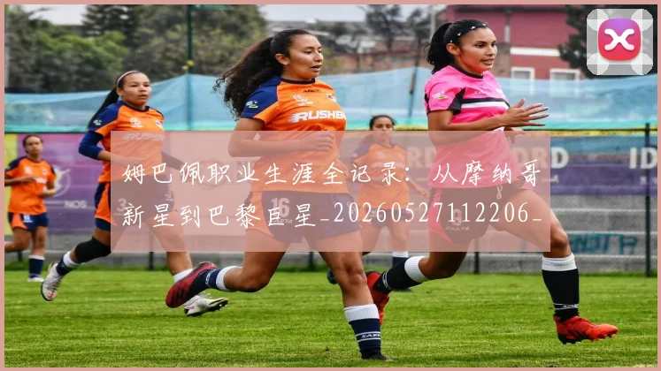 姆巴佩职业生涯全记录：从摩纳哥新星到巴黎巨星_20260527112206_20260720190400