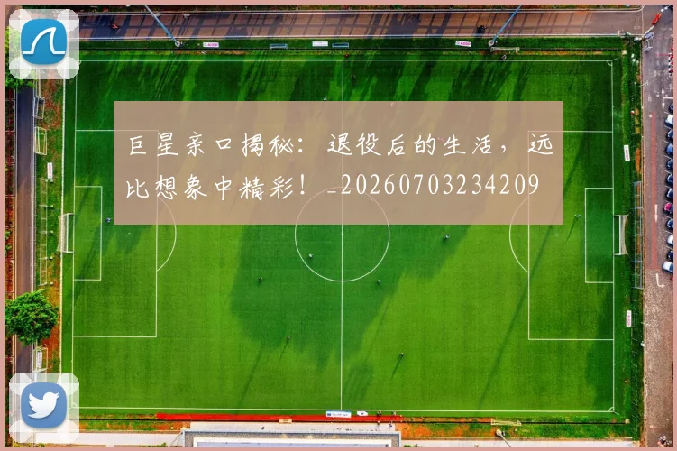 巨星亲口揭秘：退役后的生活，远比想象中精彩！_20260703234209