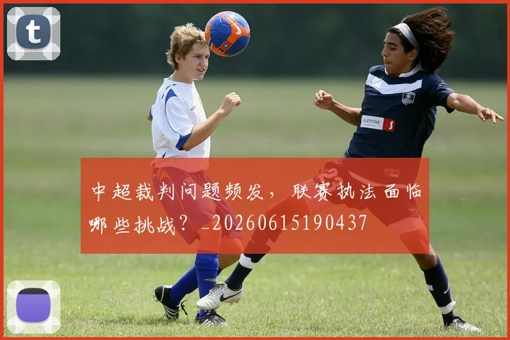 中超裁判问题频发，联赛执法面临哪些挑战？_20260615190437