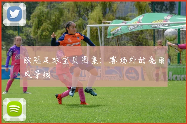 欧冠足球宝贝图集：赛场外的亮丽风景线